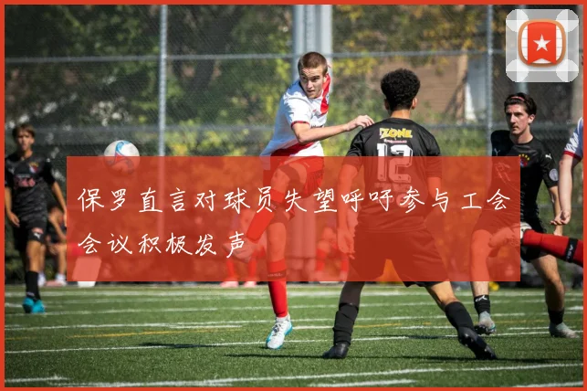 保罗直言对球员失望呼吁参与工会会议积极发声