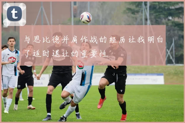 与恩比德并肩作战的经历让我明白了适时退让的重要性