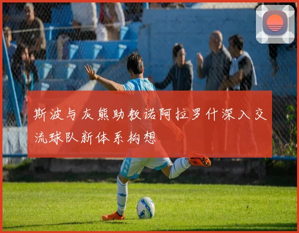 斯波与灰熊助教诺阿拉罗什深入交流球队新体系构想