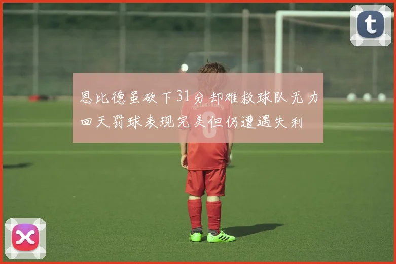 恩比德虽砍下31分却难救球队无力回天罚球表现完美但仍遭遇失利