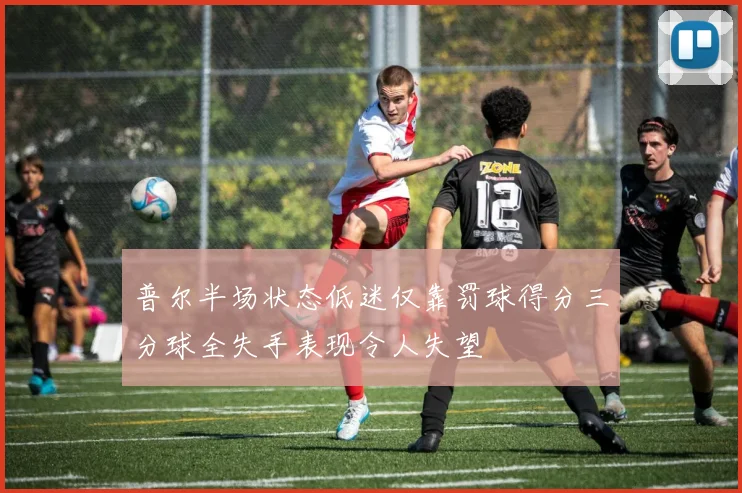 普尔半场状态低迷仅靠罚球得分三分球全失手表现令人失望