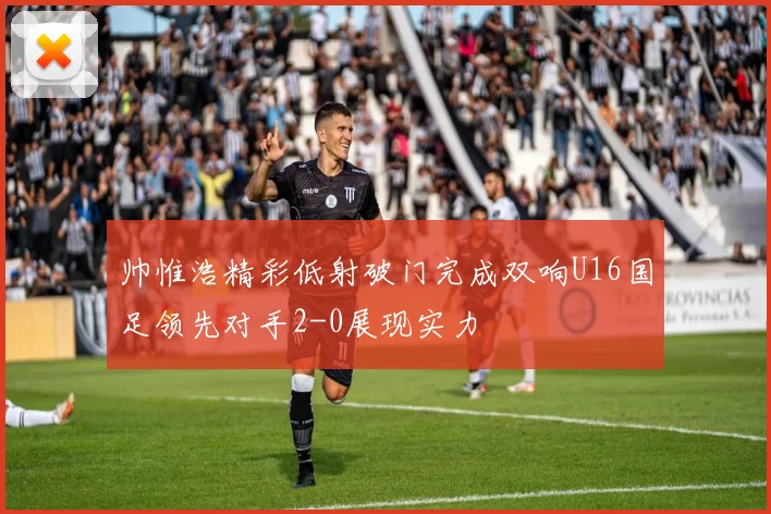 帅惟浩精彩低射破门完成双响U16国足领先对手2-0展现实力