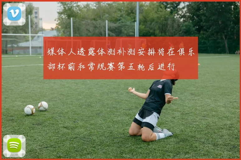 媒体人透露体测补测安排将在俱乐部杯前和常规赛第五轮后进行