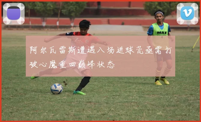 阿尔瓦雷斯遭遇八场进球荒亟需打破心魔重回巅峰状态