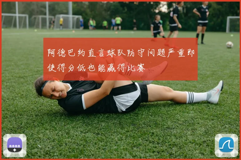 阿德巴约直言球队防守问题严重即使得分低也能赢得比赛