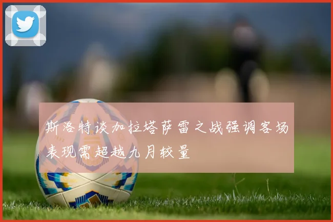 斯洛特谈加拉塔萨雷之战强调客场表现需超越九月较量