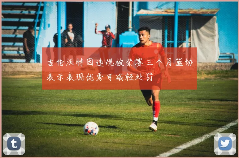 吉伦沃特因违规被禁赛三个月篮协表示表现优秀可减轻处罚