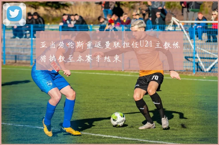 亚当劳伦斯重返曼联担任U21主教练将执教至本赛季结束