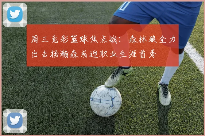 周三竞彩篮球焦点战：森林狼全力出击杨瀚森或迎职业生涯首秀