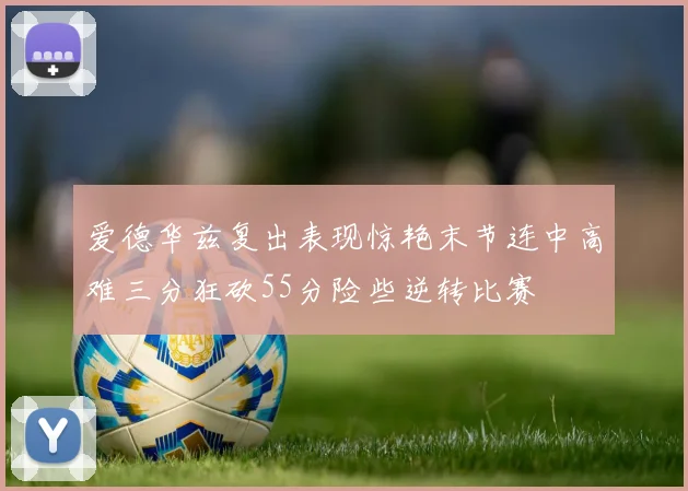 爱德华兹复出表现惊艳末节连中高难三分狂砍55分险些逆转比赛