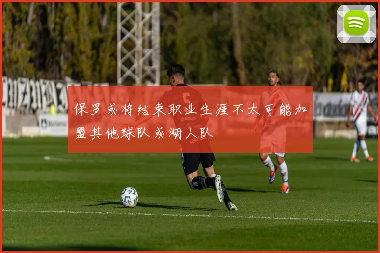 保罗或将结束职业生涯不太可能加盟其他球队或湖人队