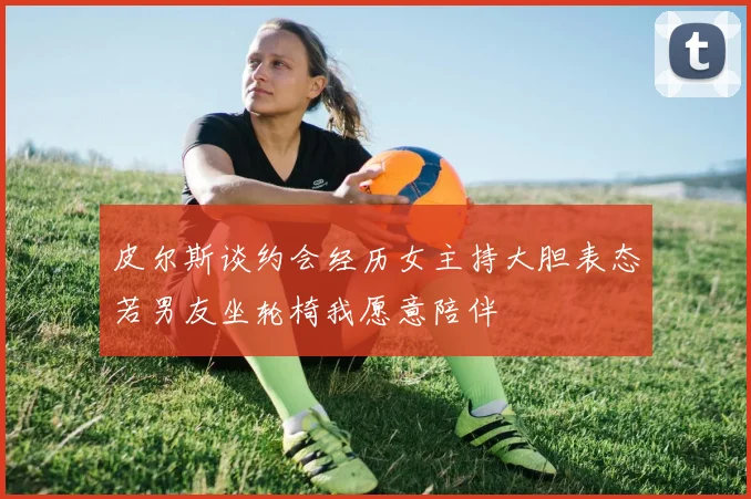 皮尔斯谈约会经历女主持大胆表态若男友坐轮椅我愿意陪伴