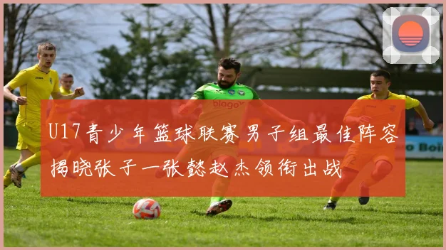 U17青少年篮球联赛男子组最佳阵容揭晓张子一张懿赵杰领衔出战
