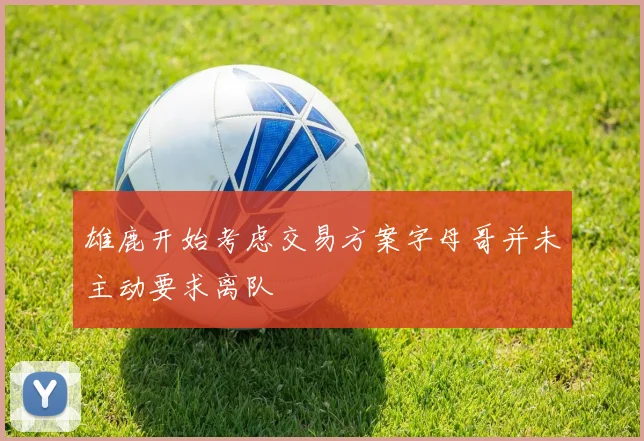 雄鹿开始考虑交易方案字母哥并未主动要求离队