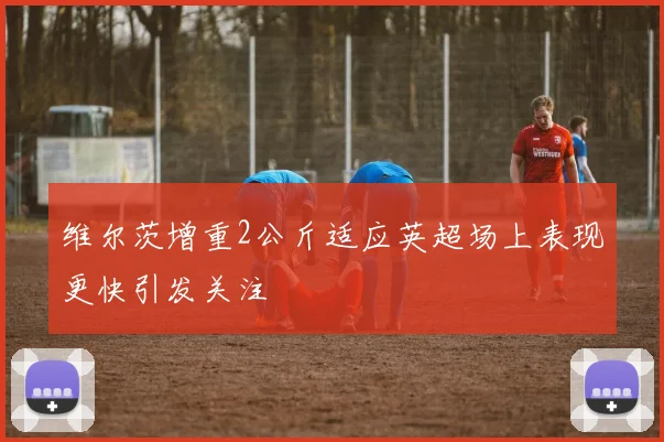 维尔茨增重2公斤适应英超场上表现更快引发关注