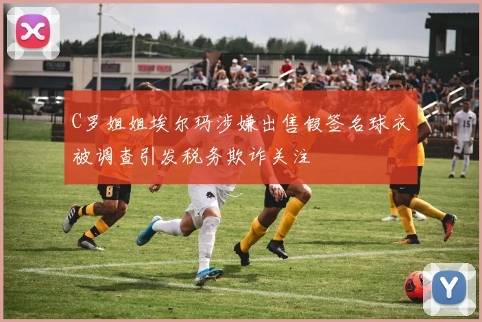 C罗姐姐埃尔玛涉嫌出售假签名球衣被调查引发税务欺诈关注