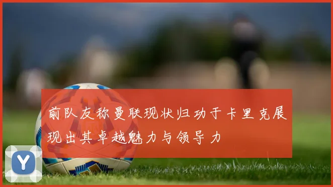 前队友称曼联现状归功于卡里克展现出其卓越魅力与领导力