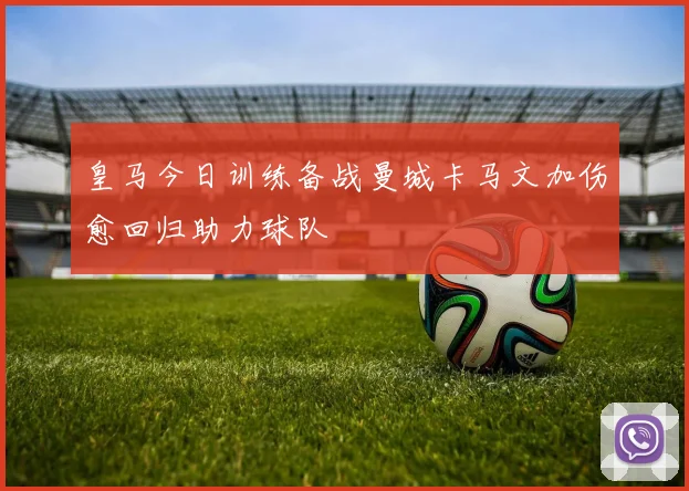 皇马今日训练备战曼城卡马文加伤愈回归助力球队