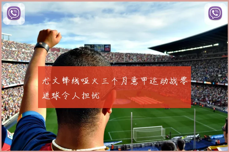 尤文锋线哑火三个月意甲运动战零进球令人担忧