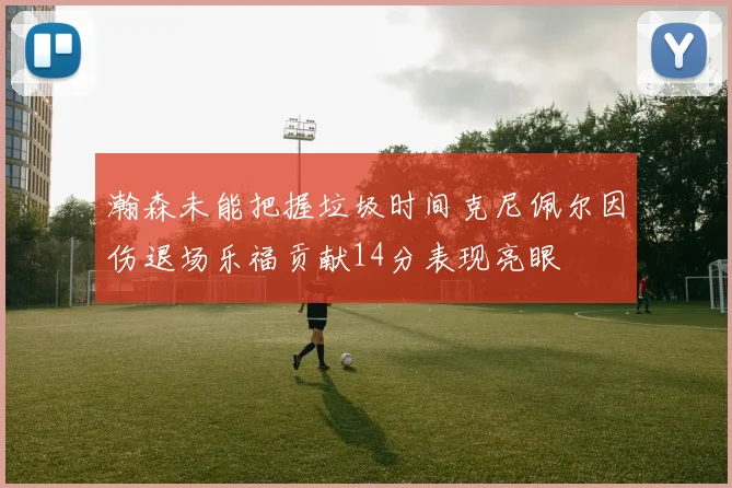 瀚森未能把握垃圾时间克尼佩尔因伤退场乐福贡献14分表现亮眼