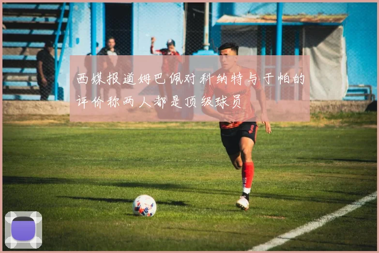 西媒报道姆巴佩对科纳特与于帕的评价称两人都是顶级球员