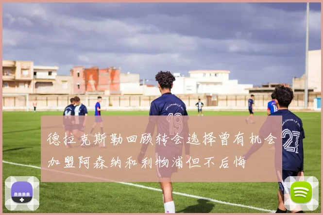 德拉克斯勒回顾转会选择曾有机会加盟阿森纳和利物浦但不后悔