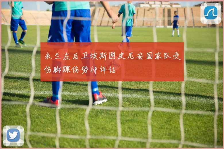 米兰左后卫埃斯图皮尼安国家队受伤脚踝伤势待评估