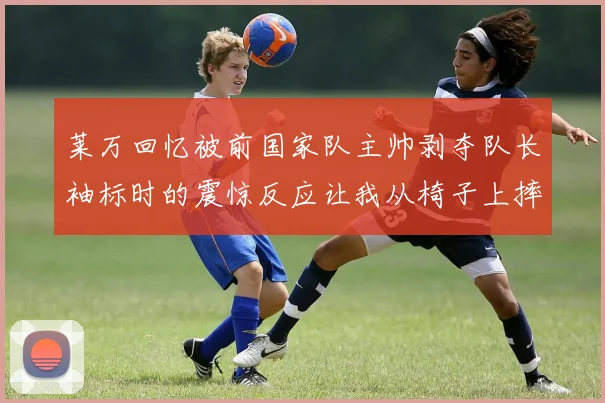 莱万回忆被前国家队主帅剥夺队长袖标时的震惊反应让我从椅子上摔了下来