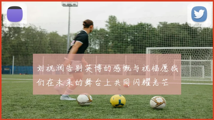 刘祝润告别英博的感慨与祝福愿我们在未来的舞台上共同闪耀光芒