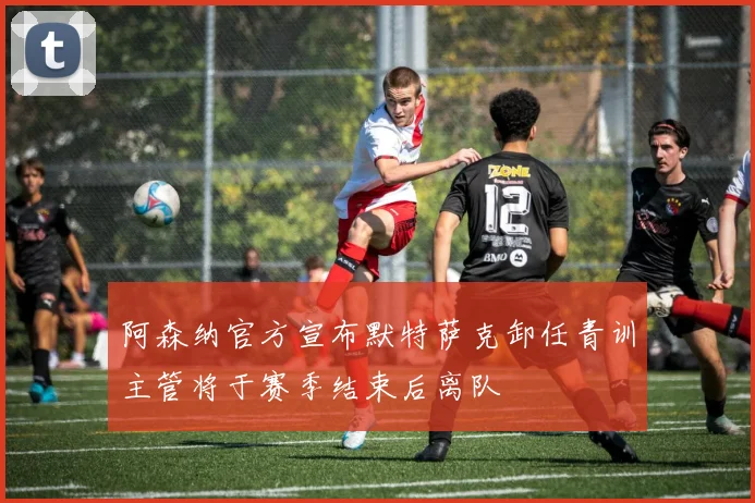 阿森纳官方宣布默特萨克卸任青训主管将于赛季结束后离队