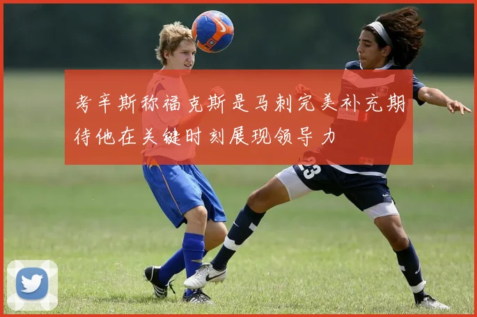 考辛斯称福克斯是马刺完美补充期待他在关键时刻展现领导力