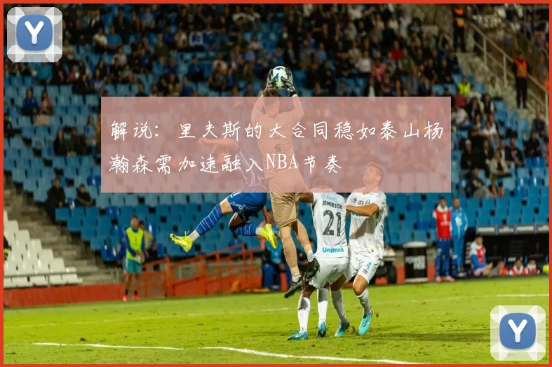 解说：里夫斯的大合同稳如泰山杨瀚森需加速融入NBA节奏