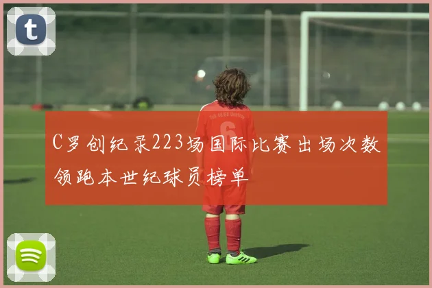 C罗创纪录223场国际比赛出场次数领跑本世纪球员榜单