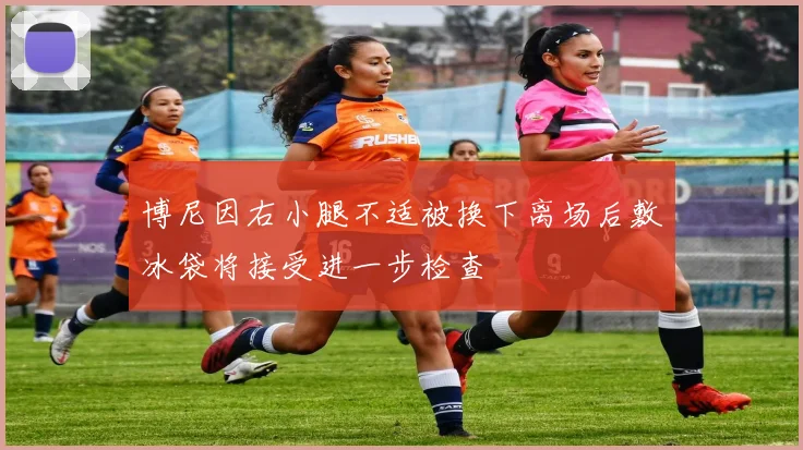 博尼因右小腿不适被换下离场后敷冰袋将接受进一步检查