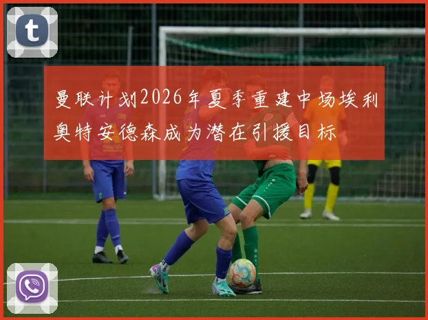曼联计划2026年夏季重建中场埃利奥特安德森成为潜在引援目标