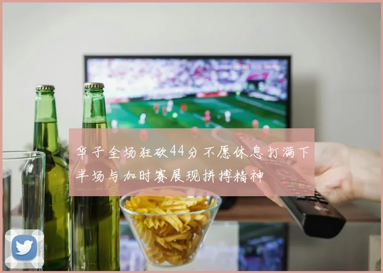 华子全场狂砍44分不愿休息打满下半场与加时赛展现拼搏精神