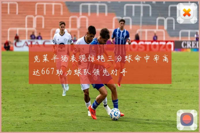 克莱半场表现惊艳三分球命中率高达667助力球队领先对手