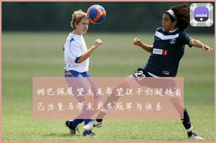 姆巴佩展望未来希望孩子们超越自己为皇马带来更多冠军与快乐