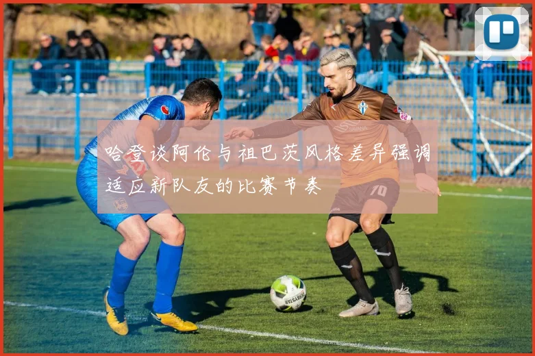 哈登谈阿伦与祖巴茨风格差异强调适应新队友的比赛节奏