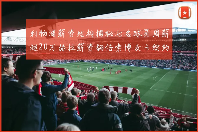 利物浦薪资结构揭秘七名球员周薪超20万赫拉薪资翻倍索博麦卡续约待定
