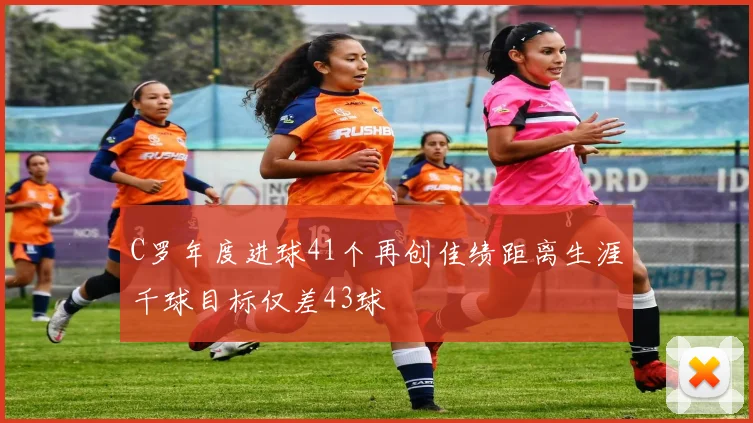 C罗年度进球41个再创佳绩距离生涯千球目标仅差43球