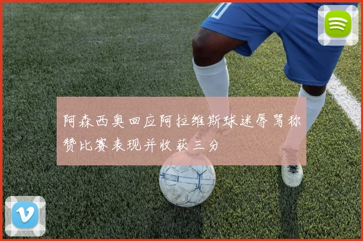 阿森西奥回应阿拉维斯球迷辱骂称赞比赛表现并收获三分