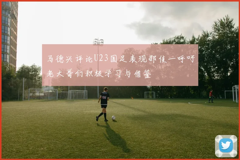马德兴评论U23国足表现邵佳一呼吁老大哥们积极学习与借鉴